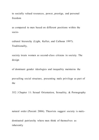 to socially valued resources, power, prestige, and personal
freedom
as compared to men based on different positions within the
socio-
cultural hierarchy (Light, Keller, and Calhoun 1997).
Traditionally,
society treats women as second-class citizens in society. The
design
of dominant gender ideologies and inequality maintains the
prevailing social structure, presenting male privilege as part of
the
352 | Chapter 11: Sexual Orientation, Sexuality, & Pornography
natural order (Parenti 2006). Theorists suggest society is male-
dominated patriarchy where men think of themselves as
inherently
 