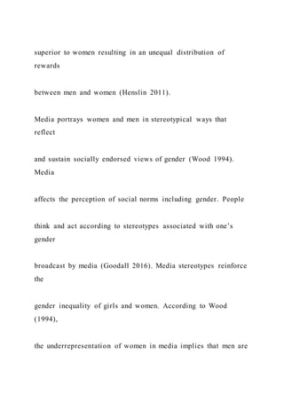 superior to women resulting in an unequal distribution of
rewards
between men and women (Henslin 2011).
Media portrays women and men in stereotypical ways that
reflect
and sustain socially endorsed views of gender (Wood 1994).
Media
affects the perception of social norms including gender. People
think and act according to stereotypes associated with one’s
gender
broadcast by media (Goodall 2016). Media stereotypes reinforce
the
gender inequality of girls and women. According to Wood
(1994),
the underrepresentation of women in media implies that men are
 
