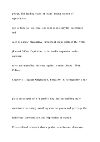 power. The leading cause of injury among women of
reproductive
age is domestic violence, and rape is an everyday occurrence
and
seen as a male prerogative throughout many parts of the world
(Parenti 2006). Depictions in the media emphasize male-
dominant
roles and normalize violence against women (Wood 1994).
Culture
Chapter 11: Sexual Orientation, Sexuality, & Pornography | 353
plays an integral role in establishing and maintaining male
dominance in society ascribing men the power and privilege that
reinforces subordination and oppression of women.
Cross-cultural research shows gender stratification decreases
 