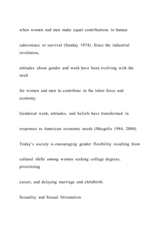 when women and men make equal contributions to human
subsistence or survival (Sanday 1974). Since the industrial
revolution,
attitudes about gender and work have been evolving with the
need
for women and men to contribute to the labor force and
economy.
Gendered work, attitudes, and beliefs have transformed in
responses to American economic needs (Margolis 1984, 2000).
Today’s society is encouraging gender flexibility resulting from
cultural shifts among women seeking college degrees,
prioritizing
career, and delaying marriage and childbirth.
Sexuality and Sexual Orientation
 
