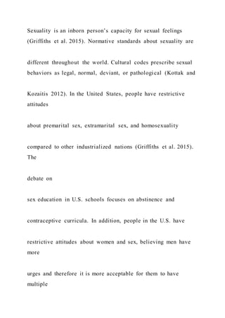 Sexuality is an inborn person’s capacity for sexual feelings
(Griffiths et al. 2015). Normative standards about sexuality are
different throughout the world. Cultural codes prescribe sexual
behaviors as legal, normal, deviant, or pathological (Kottak and
Kozaitis 2012). In the United States, people have restrictive
attitudes
about premarital sex, extramarital sex, and homosexuality
compared to other industrialized nations (Griffiths et al. 2015).
The
debate on
sex education in U.S. schools focuses on abstinence and
contraceptive curricula. In addition, people in the U.S. have
restrictive attitudes about women and sex, believing men have
more
urges and therefore it is more acceptable for them to have
multiple
 