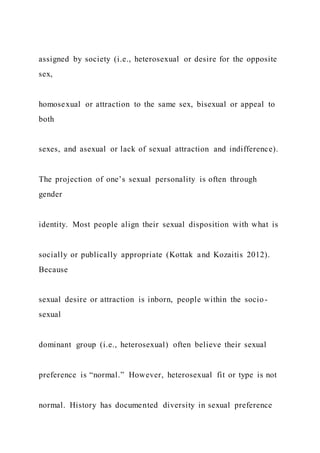 assigned by society (i.e., heterosexual or desire for the opposite
sex,
homosexual or attraction to the same sex, bisexual or appeal to
both
sexes, and asexual or lack of sexual attraction and indifference).
The projection of one’s sexual personality is often through
gender
identity. Most people align their sexual disposition with what is
socially or publically appropriate (Kottak and Kozaitis 2012).
Because
sexual desire or attraction is inborn, people within the socio-
sexual
dominant group (i.e., heterosexual) often believe their sexual
preference is “normal.” However, heterosexual fit or type is not
normal. History has documented diversity in sexual preference
 