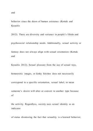 and
behavior since the dawn of human existence (Kottak and
Kozaitis
2012). There are diversity and variance in people’s libido and
psychosocial relationship needs. Additionally, sexual activity or
fantasy does not always align with sexual orientation (Kottak
and
Kozaitis 2012). Sexual pleasure from the use of sexual toys,
homoerotic images, or kinky fetishes does not necessarily
correspond to a specific orientation, sexual label, or mean
someone’s desire will alter or convert to another type because
of
the activity. Regardless, society uses sexual identity as an
indicator
of status dismissing the fact that sexuality is a learned behavior,
 