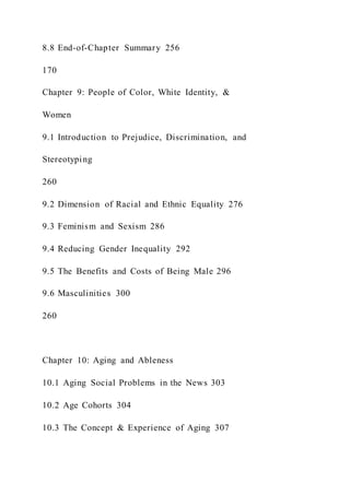 8.8 End-of-Chapter Summary 256
170
Chapter 9: People of Color, White Identity, &
Women
9.1 Introduction to Prejudice, Discrimination, and
Stereotyping
260
9.2 Dimension of Racial and Ethnic Equality 276
9.3 Feminism and Sexism 286
9.4 Reducing Gender Inequality 292
9.5 The Benefits and Costs of Being Male 296
9.6 Masculinities 300
260
Chapter 10: Aging and Ableness
10.1 Aging Social Problems in the News 303
10.2 Age Cohorts 304
10.3 The Concept & Experience of Aging 307
 