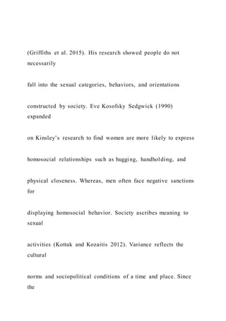 (Griffiths et al. 2015). His research showed people do not
necessarily
fall into the sexual categories, behaviors, and orientations
constructed by society. Eve Kosofsky Sedgwick (1990)
expanded
on Kinsley’s research to find women are more likely to express
homosocial relationships such as hugging, handholding, and
physical closeness. Whereas, men often face negative sanctions
for
displaying homosocial behavior. Society ascribes meaning to
sexual
activities (Kottak and Kozaitis 2012). Variance reflects the
cultural
norms and sociopolitical conditions of a time and place. Since
the
 