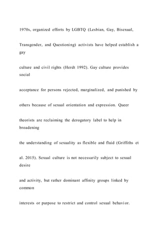 1970s, organized efforts by LGBTQ (Lesbian, Gay, Bisexual,
Transgender, and Questioning) activists have helped establish a
gay
culture and civil rights (Herdt 1992). Gay culture provides
social
acceptance for persons rejected, marginalized, and punished by
others because of sexual orientation and expression. Queer
theorists are reclaiming the derogatory label to help in
broadening
the understanding of sexuality as flexible and fluid (Griffiths et
al. 2015). Sexual culture is not necessarily subject to sexual
desire
and activity, but rather dominant affinity groups linked by
common
interests or purpose to restrict and control sexual behavi or.
 