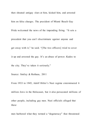 then shouted antigay slurs at him, kicked him, and arrested
him on false charges. The president of Miami Beach Gay
Pride welcomed the news of the impending firing. “It sets a
precedent that you can’t discriminate against anyone and
get away with it,” he said. “[The two officers] tried to cover
it up and arrested the guy. It’s an abuse of power. Kudos to
the city. They’ve taken it seriously.”
Source: Smiley & Rothaus, 2011
From 1933 to 1945, Adolf Hitler’s Nazi regime exterminated 6
million Jews in the Holocaust, but it also persecuted millions of
other people, including gay men. Nazi officials alleged that
these
men harbored what they termed a “degeneracy” that threatened
 