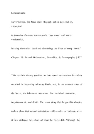 homosexuals.
Nevertheless, the Nazi state, through active persecution,
attempted
to terrorize German homosexuals into sexual and social
conformity,
leaving thousands dead and shattering the lives of many more.”
Chapter 11: Sexual Orientation, Sexuality, & Pornography | 357
This terrible history reminds us that sexual orientation has often
resulted in inequality of many kinds, and, in the extreme case of
the Nazis, the inhumane treatment that included castration,
imprisonment, and death. The news story that began this chapter
makes clear that sexual orientation still results in violence, even
if this violence falls short of what the Nazis did. Although the
 