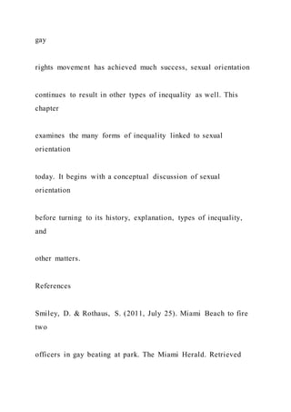 gay
rights movement has achieved much success, sexual orientation
continues to result in other types of inequality as well. This
chapter
examines the many forms of inequality linked to sexual
orientation
today. It begins with a conceptual discussion of sexual
orientation
before turning to its history, explanation, types of inequality,
and
other matters.
References
Smiley, D. & Rothaus, S. (2011, July 25). Miami Beach to fire
two
officers in gay beating at park. The Miami Herald. Retrieved
 
