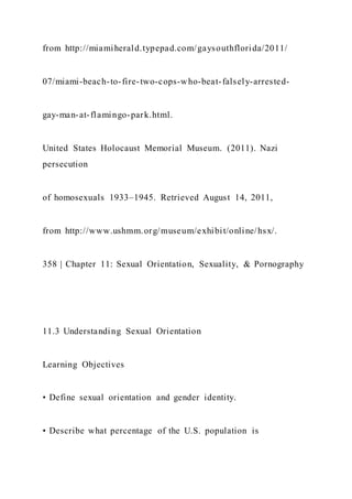 from http://miamiherald.typepad.com/gaysouthflorida/2011/
07/miami-beach-to-fire-two-cops-who-beat-falsely-arrested-
gay-man-at-flamingo-park.html.
United States Holocaust Memorial Museum. (2011). Nazi
persecution
of homosexuals 1933–1945. Retrieved August 14, 2011,
from http://www.ushmm.org/museum/exhibit/online/hsx/.
358 | Chapter 11: Sexual Orientation, Sexuality, & Pornography
11.3 Understanding Sexual Orientation
Learning Objectives
• Define sexual orientation and gender identity.
• Describe what percentage of the U.S. population is
 