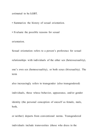 estimated to be LGBT.
• Summarize the history of sexual orientation.
• Evaluate the possible reasons for sexual
orientation.
Sexual orientation refers to a person’s preference for sexual
relationships with individuals of the other sex (heterosexuality),
one’s own sex (homosexuality), or both sexes (bisexuality). The
term
also increasingly refers to transgender (also transgendered)
individuals, those whose behavior, appearance, and/or gender
identity (the personal conception of oneself as female, male,
both,
or neither) departs from conventional norms. Transgendered
individuals include transvestites (those who dress in the
 