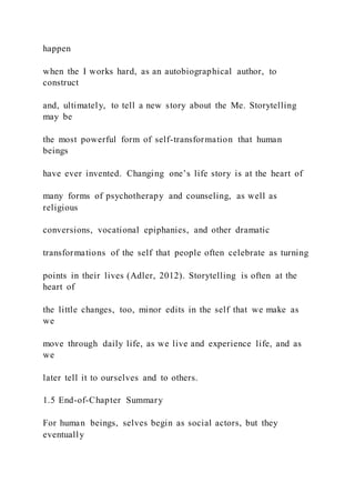 happen
when the I works hard, as an autobiographical author, to
construct
and, ultimately, to tell a new story about the Me. Storytelling
may be
the most powerful form of self-transformation that human
beings
have ever invented. Changing one’s life story is at the heart of
many forms of psychotherapy and counseling, as well as
religious
conversions, vocational epiphanies, and other dramatic
transformations of the self that people often celebrate as turning
points in their lives (Adler, 2012). Storytelling is often at the
heart of
the little changes, too, minor edits in the self that we make as
we
move through daily life, as we live and experience life, and as
we
later tell it to ourselves and to others.
1.5 End-of-Chapter Summary
For human beings, selves begin as social actors, but they
eventually
 