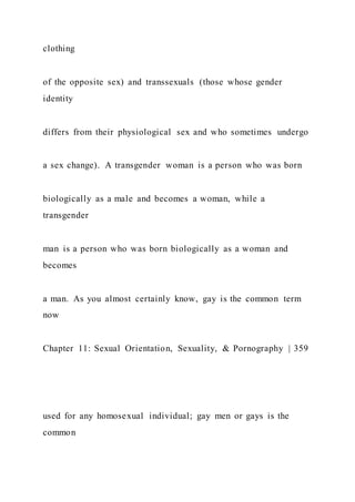 clothing
of the opposite sex) and transsexuals (those whose gender
identity
differs from their physiological sex and who sometimes undergo
a sex change). A transgender woman is a person who was born
biologically as a male and becomes a woman, while a
transgender
man is a person who was born biologically as a woman and
becomes
a man. As you almost certainly know, gay is the common term
now
Chapter 11: Sexual Orientation, Sexuality, & Pornography | 359
used for any homosexual individual; gay men or gays is the
common
 