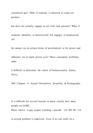 considered gay? What if someone is attracted to same-sex
partners
but does not actually engage in sex with such persons? What if
someone identifies as heterosexual but engages in homosexual
sex
for money (as in certain forms of prostitution) or for power and
influence (as in much prison sex)? These conceptual problems
make
it difficult to determine the extent of homosexuality (Gates,
2011).
360 | Chapter 11: Sexual Orientation, Sexuality, & Pornography
It is difficult for several reasons to know exactly how many
people are LGBT.
Photo Above: A gay couple watching a parade – CC BY-NC 2.0.
A second problem is empirical. Even if we can settle on a
 
