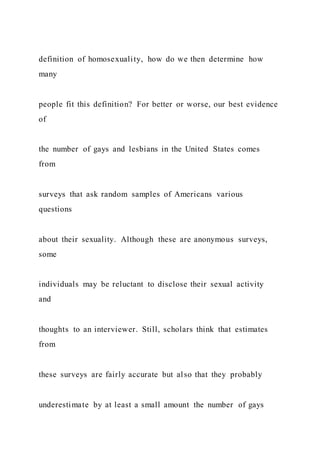definition of homosexuality, how do we then determine how
many
people fit this definition? For better or worse, our best evidence
of
the number of gays and lesbians in the United States comes
from
surveys that ask random samples of Americans various
questions
about their sexuality. Although these are anonymous surveys,
some
individuals may be reluctant to disclose their sexual activity
and
thoughts to an interviewer. Still, scholars think that estimates
from
these surveys are fairly accurate but also that they probably
underestimate by at least a small amount the number of gays
 