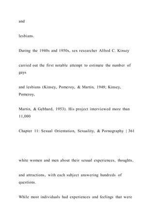 and
lesbians.
During the 1940s and 1950s, sex researcher Alfred C. Kinsey
carried out the first notable attempt to estimate the number of
gays
and lesbians (Kinsey, Pomeroy, & Martin, 1948; Kinsey,
Pomeroy,
Martin, & Gebhard, 1953). His project interviewed more than
11,000
Chapter 11: Sexual Orientation, Sexuality, & Pornography | 361
white women and men about their sexual experiences, thoughts,
and attractions, with each subject answering hundreds of
questions.
While most individuals had experiences and feelings that were
 