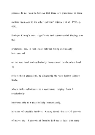 persons do not want to believe that there are gradations in these
matters from one to the other extreme” (Kinsey et al., 1953, p.
469).
Perhaps Kinsey’s most significant and controversial finding was
that
gradations did, in fact, exist between being exclusively
heterosexual
on the one hand and exclusively homosexual on the other hand.
To
reflect these gradations, he developed the well-known Kinsey
Scale,
which ranks individuals on a continuum ranging from 0
(exclusively
heterosexual) to 6 (exclusively homosexual).
In terms of specific numbers, Kinsey found that (a) 37 percent
of males and 13 percent of females had had at least one same-
 