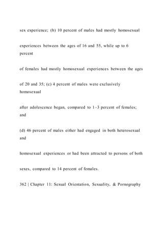 sex experience; (b) 10 percent of males had mostly homosexual
experiences between the ages of 16 and 55, while up to 6
percent
of females had mostly homosexual experiences between the ages
of 20 and 35; (c) 4 percent of males were exclusively
homosexual
after adolescence began, compared to 1–3 percent of females;
and
(d) 46 percent of males either had engaged in both heterosexual
and
homosexual experiences or had been attracted to persons of both
sexes, compared to 14 percent of females.
362 | Chapter 11: Sexual Orientation, Sexuality, & Pornography
 