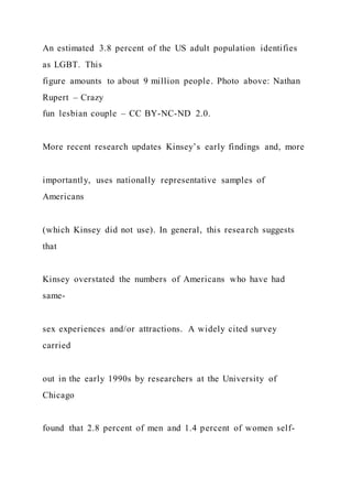 An estimated 3.8 percent of the US adult population identifies
as LGBT. This
figure amounts to about 9 million people. Photo above: Nathan
Rupert – Crazy
fun lesbian couple – CC BY-NC-ND 2.0.
More recent research updates Kinsey’s early findings and, more
importantly, uses nationally representative samples of
Americans
(which Kinsey did not use). In general, this research suggests
that
Kinsey overstated the numbers of Americans who have had
same-
sex experiences and/or attractions. A widely cited survey
carried
out in the early 1990s by researchers at the University of
Chicago
found that 2.8 percent of men and 1.4 percent of women self-
 