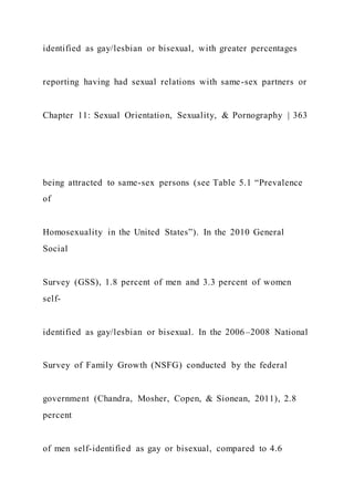 identified as gay/lesbian or bisexual, with greater percentages
reporting having had sexual relations with same-sex partners or
Chapter 11: Sexual Orientation, Sexuality, & Pornography | 363
being attracted to same-sex persons (see Table 5.1 “Prevalence
of
Homosexuality in the United States”). In the 2010 General
Social
Survey (GSS), 1.8 percent of men and 3.3 percent of women
self-
identified as gay/lesbian or bisexual. In the 2006–2008 National
Survey of Family Growth (NSFG) conducted by the federal
government (Chandra, Mosher, Copen, & Sionean, 2011), 2.8
percent
of men self-identified as gay or bisexual, compared to 4.6
 