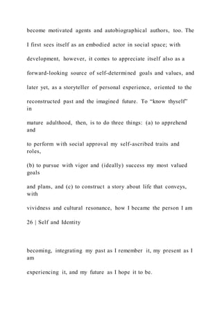 become motivated agents and autobiographical authors, too. The
I first sees itself as an embodied actor in social space; with
development, however, it comes to appreciate itself also as a
forward-looking source of self-determined goals and values, and
later yet, as a storyteller of personal experience, oriented to the
reconstructed past and the imagined future. To “know thyself”
in
mature adulthood, then, is to do three things: (a) to apprehend
and
to perform with social approval my self-ascribed traits and
roles,
(b) to pursue with vigor and (ideally) success my most valued
goals
and plans, and (c) to construct a story about life that conveys,
with
vividness and cultural resonance, how I became the person I am
26 | Self and Identity
becoming, integrating my past as I remember it, my present as I
am
experiencing it, and my future as I hope it to be.
 