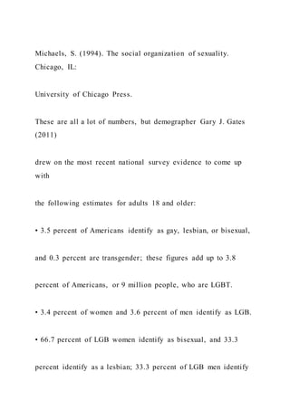 Michaels, S. (1994). The social organization of sexuality.
Chicago, IL:
University of Chicago Press.
These are all a lot of numbers, but demographer Gary J. Gates
(2011)
drew on the most recent national survey evidence to come up
with
the following estimates for adults 18 and older:
• 3.5 percent of Americans identify as gay, lesbian, or bisexual,
and 0.3 percent are transgender; these figures add up to 3.8
percent of Americans, or 9 million people, who are LGBT.
• 3.4 percent of women and 3.6 percent of men identify as LGB.
• 66.7 percent of LGB women identify as bisexual, and 33.3
percent identify as a lesbian; 33.3 percent of LGB men identify
 