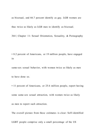 as bisexual, and 66.7 percent identify as gay. LGB women are
thus twice as likely as LGB men to identify as bisexual.
364 | Chapter 11: Sexual Orientation, Sexuality, & Pornography
• 8.2 percent of Americans, or 19 million people, have engaged
in
same-sex sexual behavior, with women twice as likely as men
to have done so.
• 11 percent of Americans, or 25.6 million people, report having
some same-sex sexual attraction, with women twice as likely
as men to report such attraction.
The overall picture from these estimates is clear: Self-identified
LGBT people comprise only a small percentage of the US
 