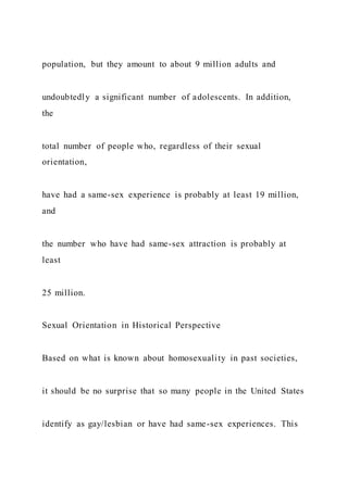 population, but they amount to about 9 million adults and
undoubtedly a significant number of adolescents. In addition,
the
total number of people who, regardless of their sexual
orientation,
have had a same-sex experience is probably at least 19 million,
and
the number who have had same-sex attraction is probably at
least
25 million.
Sexual Orientation in Historical Perspective
Based on what is known about homosexuality in past societies,
it should be no surprise that so many people in the United States
identify as gay/lesbian or have had same-sex experiences. This
 