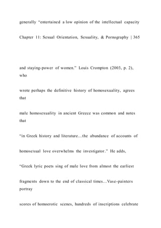generally “entertained a low opinion of the intellectual capacity
Chapter 11: Sexual Orientation, Sexuality, & Pornography | 365
and staying-power of women.” Louis Crompton (2003, p. 2),
who
wrote perhaps the definitive history of homosexuality, agrees
that
male homosexuality in ancient Greece was common and notes
that
“in Greek history and literature…the abundance of accounts of
homosexual love overwhelms the investigator.” He adds,
“Greek lyric poets sing of male love from almost the earliest
fragments down to the end of classical times…Vase-painters
portray
scores of homoerotic scenes, hundreds of inscriptions celebrate
 