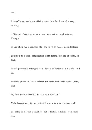 the
love of boys, and such affairs enter into the lives of a long
catalog
of famous Greek statesmen, warriors, artists, and authors.
Though
it has often been assumed that the love of males was a fashion
confined to a small intellectual elite during the age of Plato, in
fact,
it was pervasive throughout all levels of Greek society and held
an
honored place in Greek culture for more than a thousand years,
that
is, from before 600 B.C.E. to about 400 C.E.”
Male homosexuality in ancient Rome was also common and
accepted as normal sexuality, but it took a different form from
than
 