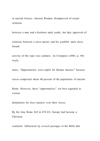 in ancient Greece. Ancient Romans disapproved of sexual
relations
between a man and a freeborn male youth, but they approved of
relations between a slave master and his youthful male slave.
Sexual
activity of this type was common. As Crompton (2003, p. 80)
wryly
notes, “Opportunities were ample for Roman masters” because
slaves comprised about 40 percent of the population of ancient
Rome. However, these “opportunities” are best regarded as
violent
domination by slave masters over their slaves.
By the time Rome fell in 476 CE, Europe had become a
Christian
continent. Influenced by several passages in the Bible that
 