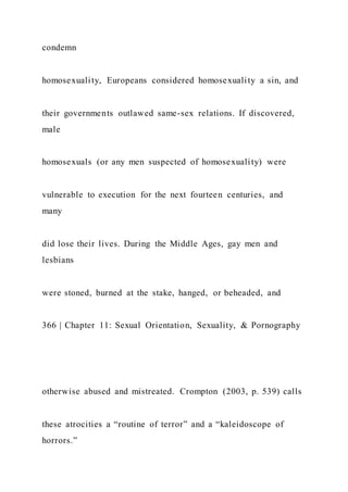 condemn
homosexuality, Europeans considered homosexuality a sin, and
their governments outlawed same-sex relations. If discovered,
male
homosexuals (or any men suspected of homosexuality) were
vulnerable to execution for the next fourteen centuries, and
many
did lose their lives. During the Middle Ages, gay men and
lesbians
were stoned, burned at the stake, hanged, or beheaded, and
366 | Chapter 11: Sexual Orientation, Sexuality, & Pornography
otherwise abused and mistreated. Crompton (2003, p. 539) calls
these atrocities a “routine of terror” and a “kaleidoscope of
horrors.”
 
