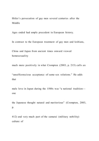 Hitler’s persecution of gay men several centuries after the
Middle
Ages ended had ample precedent in European history.
In contrast to the European treatment of gay men and lesbians,
China and Japan from ancient times onward viewed
homosexuality
much more positively in what Crompton (2003, p. 215) calls an
“unselfconscious acceptance of same-sex relations.” He adds
that
male love in Japan during the 1500s was “a national tradition—
one
the Japanese thought natural and meritorious” (Crompton, 2003,
p.
412) and very much part of the samurai (military nobility)
culture of
 