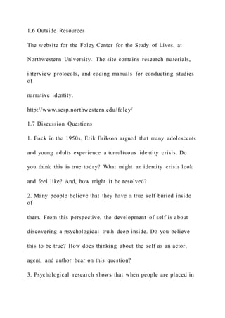 1.6 Outside Resources
The website for the Foley Center for the Study of Lives, at
Northwestern University. The site contains research materials,
interview protocols, and coding manuals for conducting studies
of
narrative identity.
http://www.sesp.northwestern.edu/foley/
1.7 Discussion Questions
1. Back in the 1950s, Erik Erikson argued that many adolescents
and young adults experience a tumultuous identity crisis. Do
you think this is true today? What might an identity crisis look
and feel like? And, how might it be resolved?
2. Many people believe that they have a true self buried inside
of
them. From this perspective, the development of self is about
discovering a psychological truth deep inside. Do you believe
this to be true? How does thinking about the self as an actor,
agent, and author bear on this question?
3. Psychological research shows that when people are placed in
 