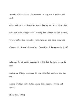 Azande of East Africa, for example, young warriors live with
each
other and are not allowed to marry. During this time, they often
have sex with younger boys. Among the Sambia of New Guinea,
young males live separately from females and have same-sex
Chapter 11: Sexual Orientation, Sexuality, & Pornography | 367
relations for at least a decade. It is felt that the boys would be
less
masculine if they continued to live with their mothers and that
the
semen of older males helps young boys become strong and
fierce
(Edgerton, 1976).
 