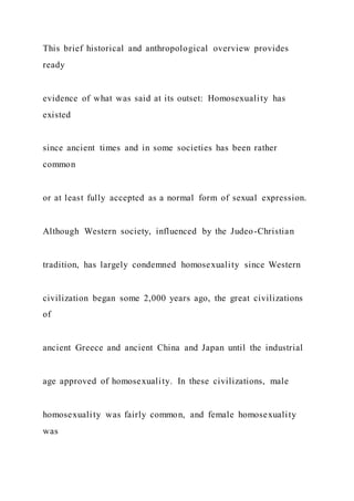 This brief historical and anthropological overview provides
ready
evidence of what was said at its outset: Homosexuality has
existed
since ancient times and in some societies has been rather
common
or at least fully accepted as a normal form of sexual expression.
Although Western society, influenced by the Judeo-Christian
tradition, has largely condemned homosexuality since Western
civilization began some 2,000 years ago, the great civilizations
of
ancient Greece and ancient China and Japan until the industrial
age approved of homosexuality. In these civilizations, male
homosexuality was fairly common, and female homosexuality
was
 