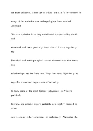 far from unknown. Same-sex relations are also fairly common in
many of the societies that anthropologists have studied.
Although
Western societies have long considered homosexuality sinful
and
unnatural and more generally have viewed it very negatively,
the
historical and anthropological record demonstrates that same-
sex
relationships are far from rare. They thus must objectively be
regarded as normal expressions of sexuality.
In fact, some of the most famous individuals in Western
political,
literary, and artistic history certainly or probably engaged in
same-
sex relations, either sometimes or exclusively: Alexander the
 