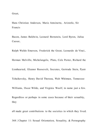 Great,
Hans Christian Andersen, Marie Antoinette, Aristotle, Sir
Francis
Bacon, James Baldwin, Leonard Bernstein, Lord Byron, Julius
Caesar,
Ralph Waldo Emerson, Frederick the Great, Leonardo de Vinci ,
Herman Melville, Michelangelo, Plato, Cole Porter, Richard the
Lionhearted, Eleanor Roosevelt, Socrates, Gertrude Stein, Pyotr
Tchaikovsky, Henry David Thoreau, Walt Whitman, Tennessee
Williams, Oscar Wilde, and Virginia Woolf, to name just a few.
Regardless or perhaps in some cases because of their sexuality,
they
all made great contributions to the societies in which they lived.
368 | Chapter 11: Sexual Orientation, Sexuality, & Pornography
 