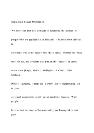 Explaining Sexual Orientation
We have seen that it is difficult to determine the number of
people who are gay/lesbian or bisexual. It is even more difficult
to
determine why some people have these sexual orientations while
most do not, and scholars disagree on the “causes” of sexual
orientation (Engle, McFalls, Gallagher, & Curtis, 2006;
Sheldon,
Pfeffer, Jayaratne, Feldbaum, & Petty, 2007). Determining the
origins
of sexual orientation is not just an academic exercise. When
people
believe that the roots of homosexuality are biological or that
gays
 