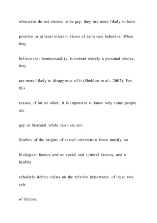 otherwise do not choose to be gay, they are more likely to have
positive or at least tolerant views of same-sex behavior. When
they
believe that homosexuality is instead merely a personal choice,
they
are more likely to disapprove of it (Sheldon et al., 2007). For
this
reason, if for no other, it is important to know why some people
are
gay or bisexual while most are not.
Studies of the origins of sexual orientation focus mostly on
biological factors and on social and cultural factors, and a
healthy
scholarly debate exists on the relative importance of these two
sets
of factors.
 