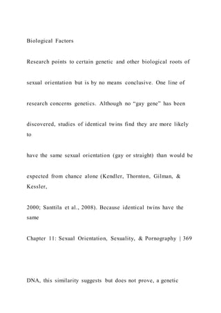 Biological Factors
Research points to certain genetic and other biological roots of
sexual orientation but is by no means conclusive. One line of
research concerns genetics. Although no “gay gene” has been
discovered, studies of identical twins find they are more likely
to
have the same sexual orientation (gay or straight) than would be
expected from chance alone (Kendler, Thornton, Gilman, &
Kessler,
2000; Santtila et al., 2008). Because identical twins have the
same
Chapter 11: Sexual Orientation, Sexuality, & Pornography | 369
DNA, this similarity suggests but does not prove, a genetic
 