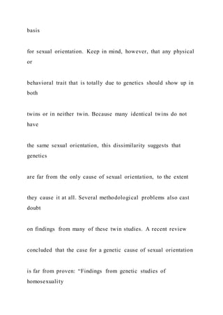basis
for sexual orientation. Keep in mind, however, that any physical
or
behavioral trait that is totally due to genetics should show up in
both
twins or in neither twin. Because many identical twins do not
have
the same sexual orientation, this dissimilarity suggests that
genetics
are far from the only cause of sexual orientation, to the extent
they cause it at all. Several methodological problems also cast
doubt
on findings from many of these twin studies. A recent review
concluded that the case for a genetic cause of sexual orientation
is far from proven: “Findings from genetic studies of
homosexuality
 