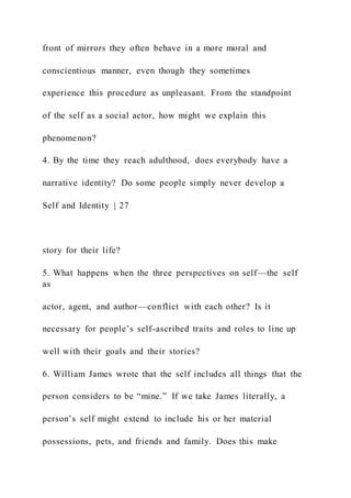 front of mirrors they often behave in a more moral and
conscientious manner, even though they sometimes
experience this procedure as unpleasant. From the standpoint
of the self as a social actor, how might we explain this
phenomenon?
4. By the time they reach adulthood, does everybody have a
narrative identity? Do some people simply never develop a
Self and Identity | 27
story for their life?
5. What happens when the three perspectives on self—the self
as
actor, agent, and author—conflict with each other? Is it
necessary for people’s self-ascribed traits and roles to line up
well with their goals and their stories?
6. William James wrote that the self includes all things that the
person considers to be “mine.” If we take James literally, a
person’s self might extend to include his or her material
possessions, pets, and friends and family. Does this make
 