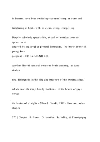 in humans have been confusing—contradictory at worst and
tantalizing at best—with no clear, strong, compelling
Despite scholarly speculation, sexual orientation does not
appear to be
affected by the level of prenatal hormones. The photo above: il-
young ko –
pregnant – CC BY-NC-ND 2.0.
Another line of research concerns brain anatomy, as some
studies
find differences in the size and structure of the hypothalamus,
which controls many bodily functions, in the brains of gays
versus
the brains of straights (Allen & Gorski, 1992). However, other
studies
370 | Chapter 11: Sexual Orientation, Sexuality, & Pornography
 