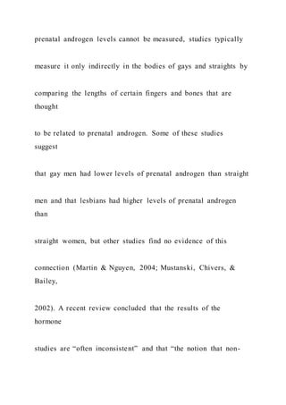 prenatal androgen levels cannot be measured, studies typically
measure it only indirectly in the bodies of gays and straights by
comparing the lengths of certain fingers and bones that are
thought
to be related to prenatal androgen. Some of these studies
suggest
that gay men had lower levels of prenatal androgen than straight
men and that lesbians had higher levels of prenatal androgen
than
straight women, but other studies find no evidence of this
connection (Martin & Nguyen, 2004; Mustanski, Chivers, &
Bailey,
2002). A recent review concluded that the results of the
hormone
studies are “often inconsistent” and that “the notion that non-
 