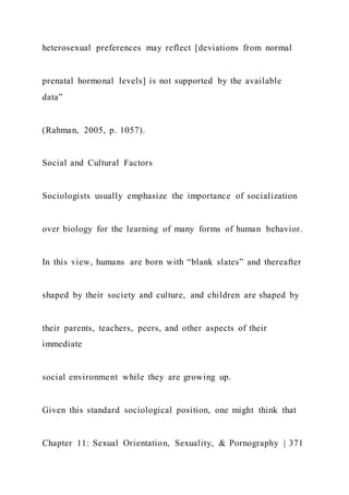 heterosexual preferences may reflect [deviations from normal
prenatal hormonal levels] is not supported by the available
data”
(Rahman, 2005, p. 1057).
Social and Cultural Factors
Sociologists usually emphasize the importance of socialization
over biology for the learning of many forms of human behavior.
In this view, humans are born with “blank slates” and thereafter
shaped by their society and culture, and children are shaped by
their parents, teachers, peers, and other aspects of their
immediate
social environment while they are growing up.
Given this standard sociological position, one might think that
Chapter 11: Sexual Orientation, Sexuality, & Pornography | 371
 