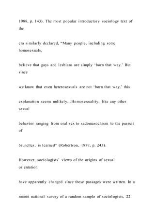 1988, p. 143). The most popular introductory sociology text of
the
era similarly declared, “Many people, including some
homosexuals,
believe that gays and lesbians are simply ‘born that way.’ But
since
we know that even heterosexuals are not ‘born that way,’ this
explanation seems unlikely…Homosexuality, like any other
sexual
behavior ranging from oral sex to sadomasochism to the pursuit
of
brunettes, is learned” (Robertson, 1987, p. 243).
However, sociologists’ views of the origins of sexual
orientation
have apparently changed since these passages were written. In a
recent national survey of a random sample of sociologists, 22
 