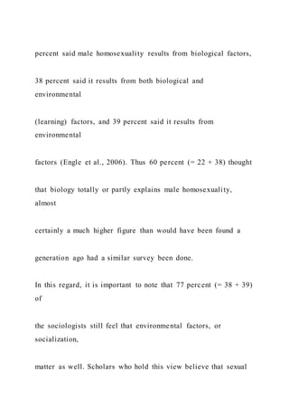 percent said male homosexuality results from biological factors,
38 percent said it results from both biological and
environmental
(learning) factors, and 39 percent said it results from
environmental
factors (Engle et al., 2006). Thus 60 percent (= 22 + 38) thought
that biology totally or partly explains male homosexuality,
almost
certainly a much higher figure than would have been found a
generation ago had a similar survey been done.
In this regard, it is important to note that 77 percent (= 38 + 39)
of
the sociologists still feel that environmental factors, or
socialization,
matter as well. Scholars who hold this view believe that sexual
 