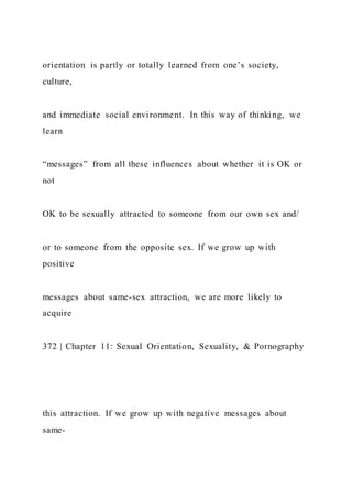 orientation is partly or totally learned from one’s society,
culture,
and immediate social environment. In this way of thinking, we
learn
“messages” from all these influences about whether it is OK or
not
OK to be sexually attracted to someone from our own sex and/
or to someone from the opposite sex. If we grow up with
positive
messages about same-sex attraction, we are more likely to
acquire
372 | Chapter 11: Sexual Orientation, Sexuality, & Pornography
this attraction. If we grow up with negative messages about
same-
 