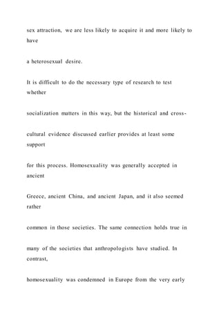 sex attraction, we are less likely to acquire it and more likely to
have
a heterosexual desire.
It is difficult to do the necessary type of research to test
whether
socialization matters in this way, but the historical and cross -
cultural evidence discussed earlier provides at least some
support
for this process. Homosexuality was generally accepted in
ancient
Greece, ancient China, and ancient Japan, and it also seemed
rather
common in those societies. The same connection holds true in
many of the societies that anthropologists have studied. In
contrast,
homosexuality was condemned in Europe from the very early
 